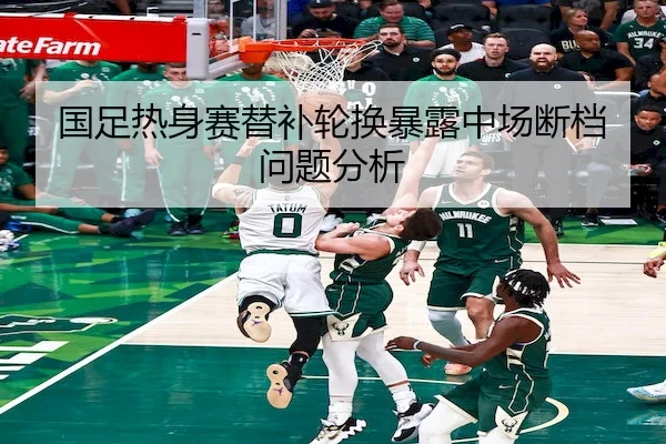 国足热身赛替补轮换暴露中场断档问题分析